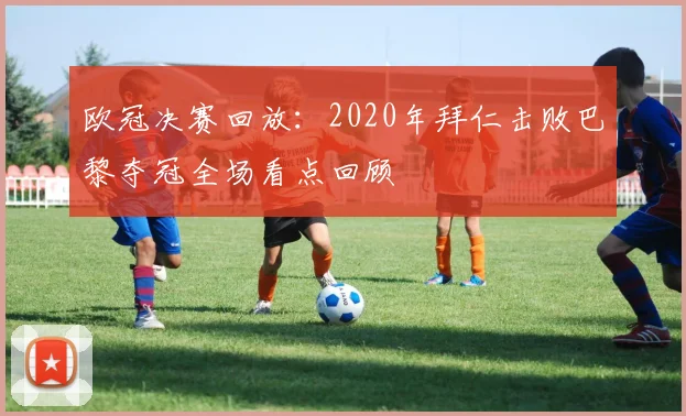 欧冠决赛回放：2020年拜仁击败巴黎夺冠全场看点回顾