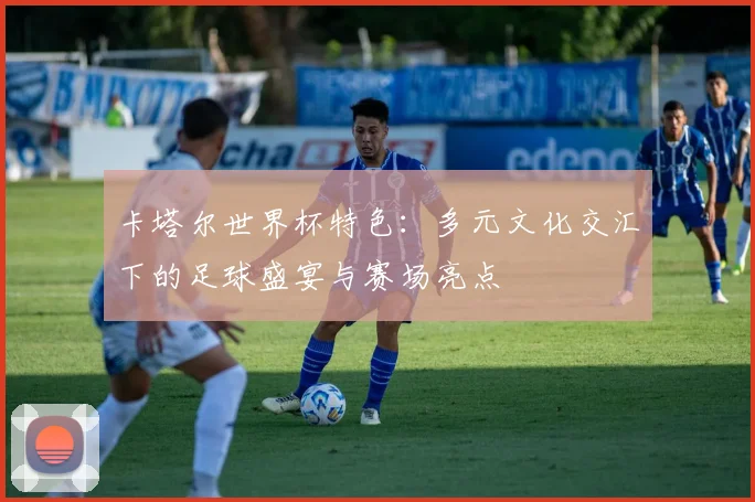 卡塔尔世界杯特色:多元文化交汇下的足球盛宴与赛场亮点