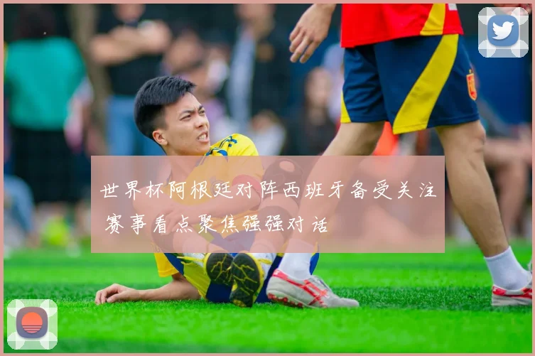 世界杯阿根廷对阵西班牙备受关注 赛事看点聚焦强强对话