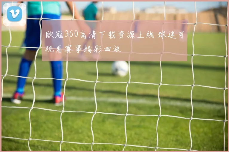 欧冠360高清下载资源上线 球迷可观看赛事精彩回放