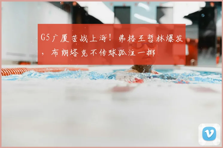 G5广厦苦战上海！弗格王哲林爆发，布朗塔克不传球孤注一掷