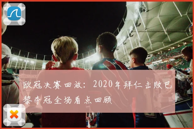 欧冠决赛回放：2020年拜仁击败巴黎夺冠全场看点回顾