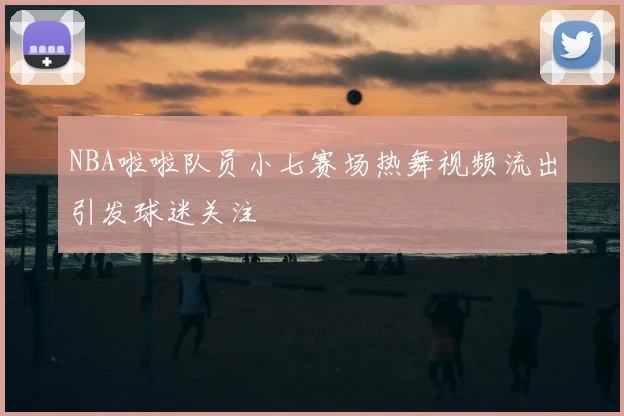 NBA啦啦队员小七赛场热舞视频流出引发球迷关注