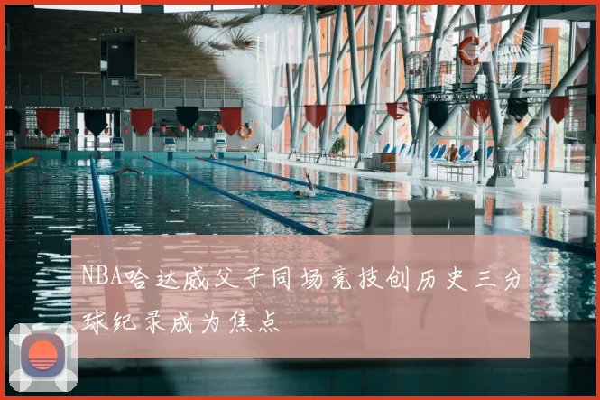 NBA哈达威父子同场竞技创历史三分球纪录成为焦点