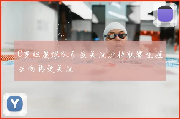C罗归属球队引发关注沙特联赛生涯去向再受关注