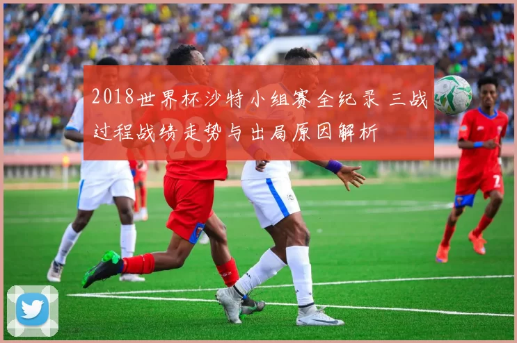 2018世界杯沙特小组赛全纪录 三战过程战绩走势与出局原因解析