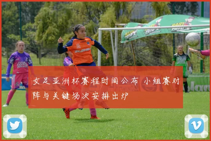 女足亚洲杯赛程时间公布 小组赛对阵与关键场次安排出炉