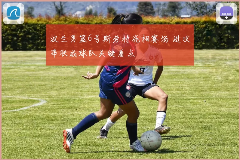 波兰男篮6号斯劳特亮相赛场 进攻串联成球队关键看点