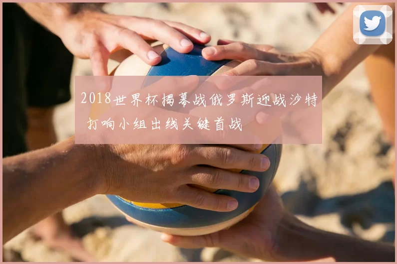 2018世界杯揭幕战俄罗斯迎战沙特 打响小组出线关键首战