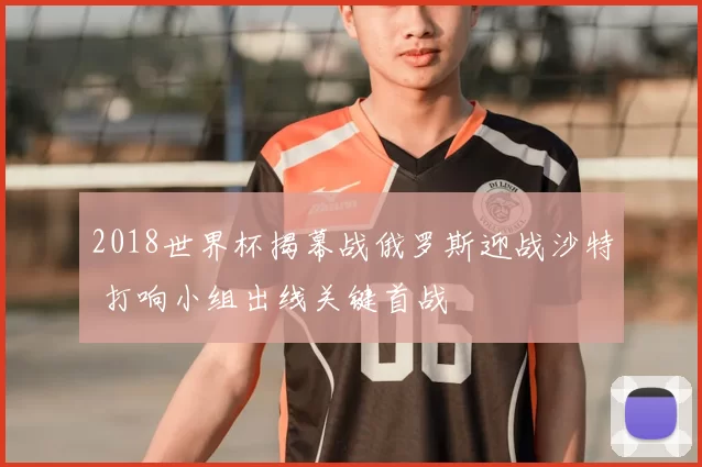 2018世界杯揭幕战俄罗斯迎战沙特 打响小组出线关键首战