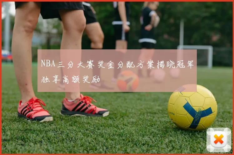 NBA三分大赛奖金分配方案揭晓冠军独享高额奖励