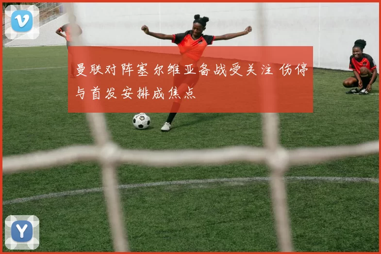 曼联对阵塞尔维亚备战受关注 伤停与首发安排成焦点