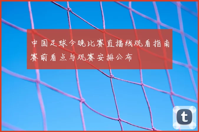 中国足球今晚比赛直播线观看指南赛前看点与观赛安排公布