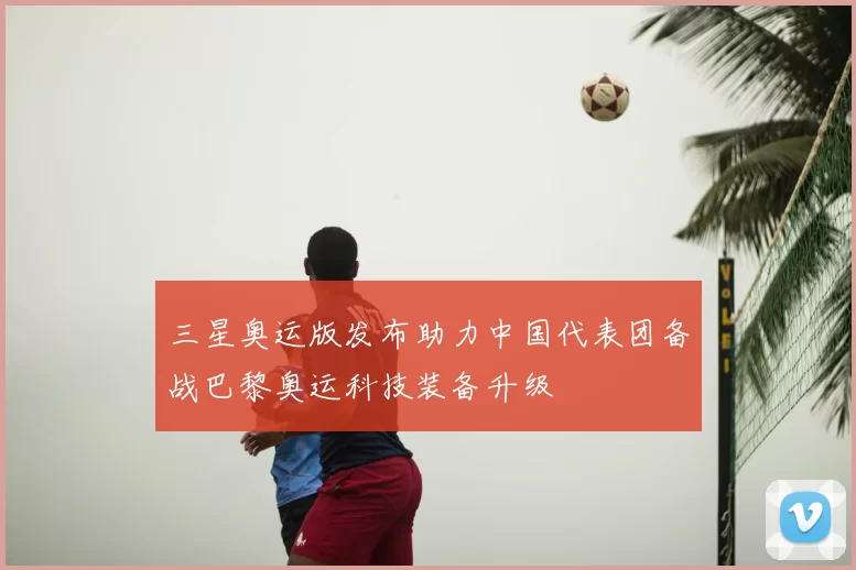 三星奥运版发布助力中国代表团备战巴黎奥运科技装备升级