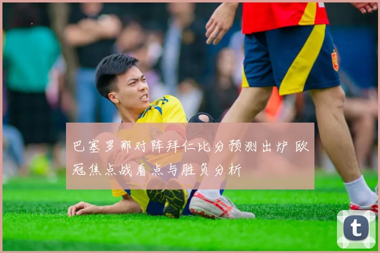 巴塞罗那对阵拜仁比分预测出炉 欧冠焦点战看点与胜负分析