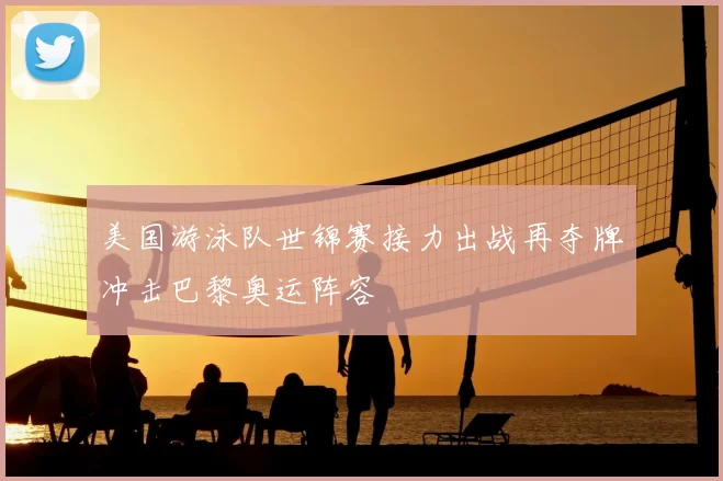 美国游泳队世锦赛接力出战再夺牌冲击巴黎奥运阵容