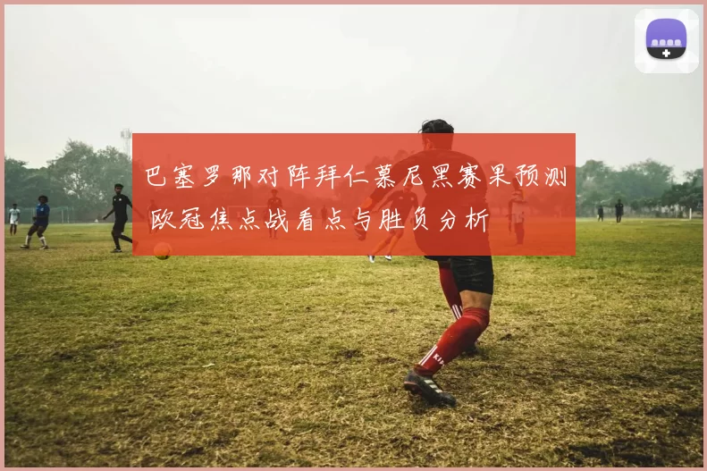 巴塞罗那对阵拜仁慕尼黑赛果预测 欧冠焦点战看点与胜负分析