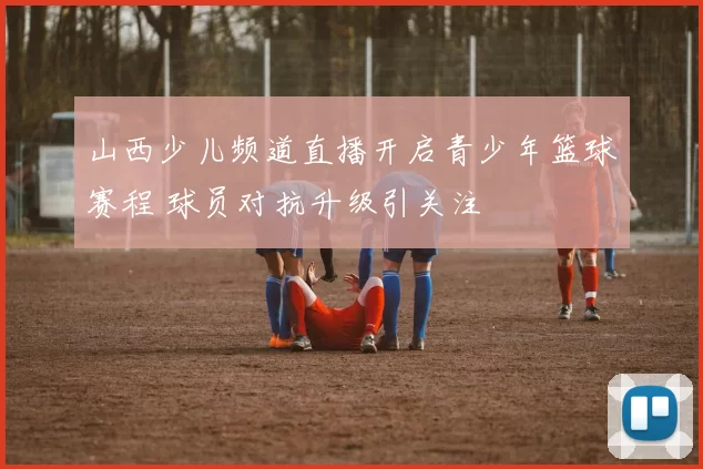 山西少儿频道直播开启青少年篮球赛程 球员对抗升级引关注