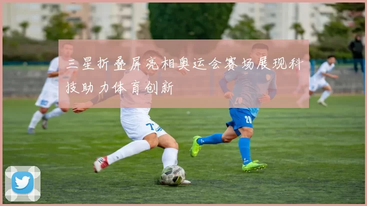 三星折叠屏亮相奥运会赛场展现科技助力体育创新