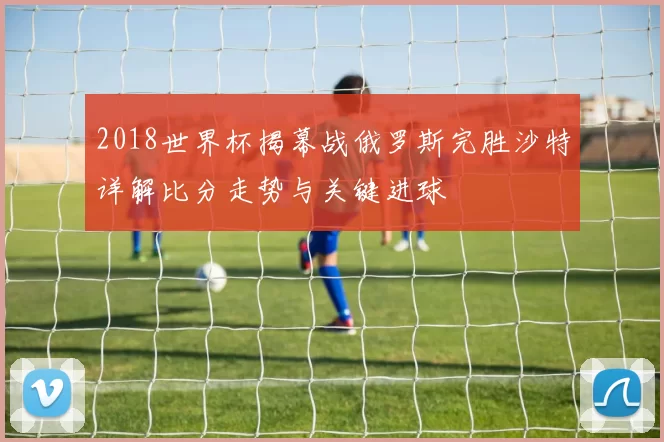2018世界杯揭幕战俄罗斯完胜沙特详解比分走势与关键进球