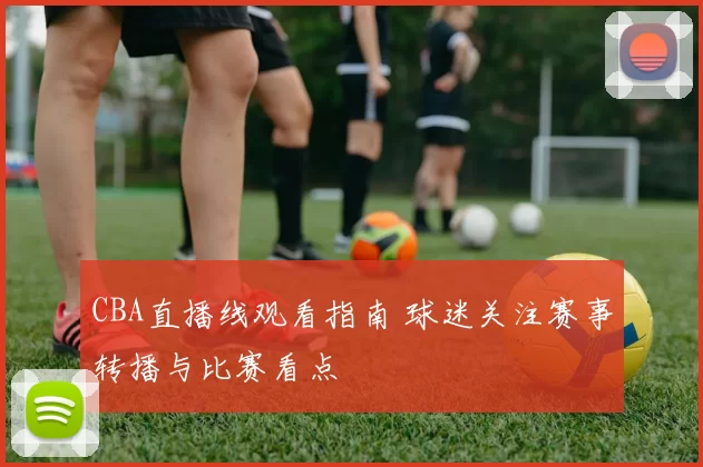 CBA直播线观看指南 球迷关注赛事转播与比赛看点