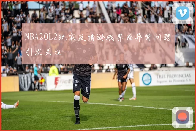NBA2OL2玩家反馈游戏界面异常问题引发关注