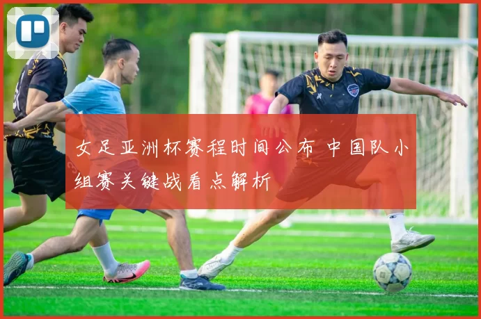 女足亚洲杯赛程时间公布 中国队小组赛关键战看点解析