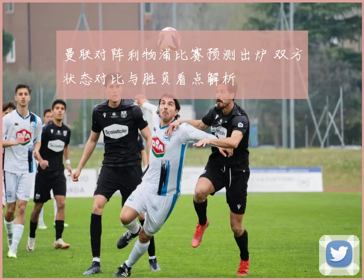 曼联对阵利物浦比赛预测出炉 双方状态对比与胜负看点解析