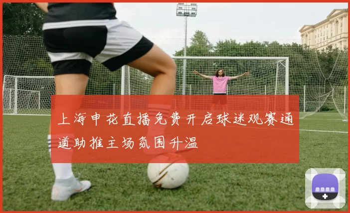 上海申花直播免费开启球迷观赛通道助推主场氛围升温