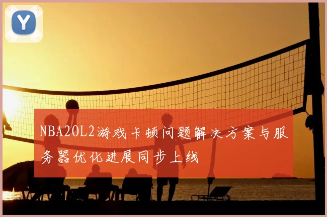 NBA2OL2游戏卡顿问题解决方案与服务器优化进展同步上线