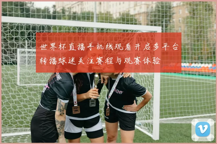 世界杯直播手机线观看开启多平台转播球迷关注赛程与观赛体验