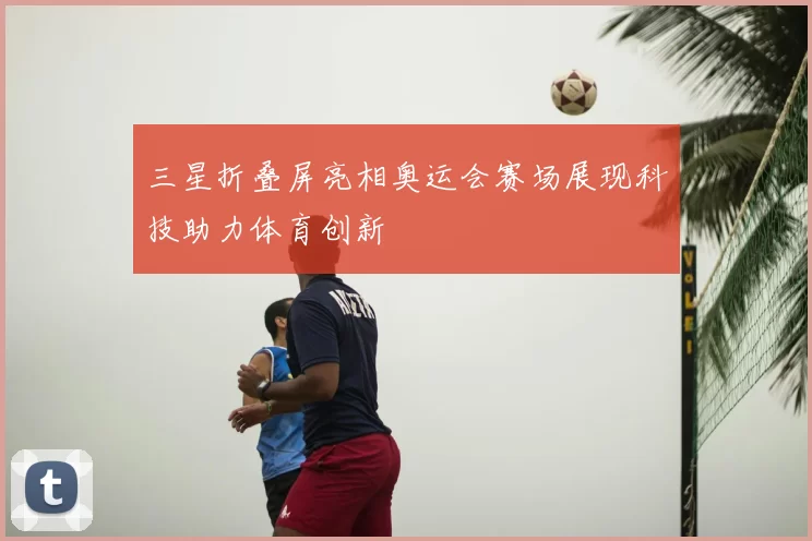 三星折叠屏亮相奥运会赛场展现科技助力体育创新