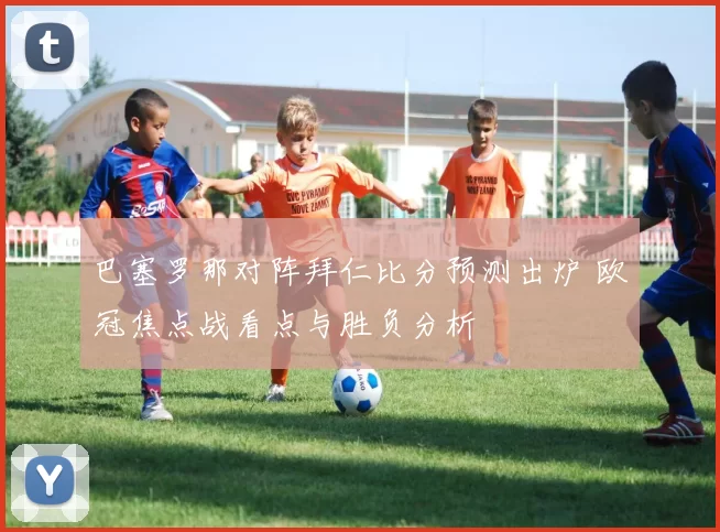 巴塞罗那对阵拜仁比分预测出炉 欧冠焦点战看点与胜负分析