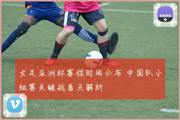 女足亚洲杯赛程时间公布 中国队小组赛关键战看点解析